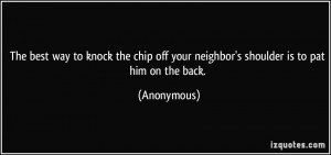 The best way to knock the chip off your neighbor's shoulder is to pat ...