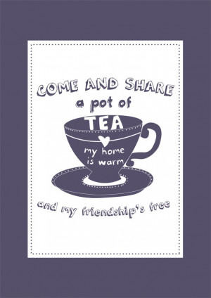 ... Come and share a pot of tea, my home is warm, and my friendship's