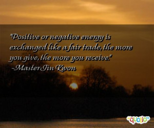Positive or negative energy is exchanged like a fair trade , the more ...