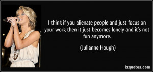 think if you alienate people and just focus on your work then it ...