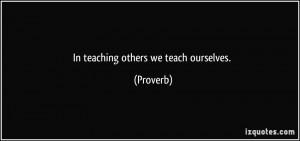 In teaching others we teach ourselves. - Proverbs