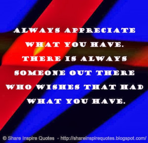 Always appreciate what you have. There is always someone out there who ...