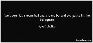 Well, boys, it's a round ball and a round bat and you got to hit the ...