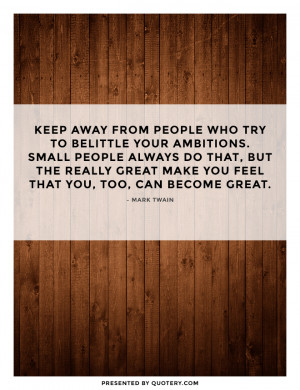 keep away from people who try to belittle your ambitions. Small people ...