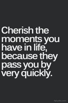 ... moments you have if life, because they pass you by very quickly More
