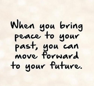 When you bring peace to your past, you can move forward to your future ...