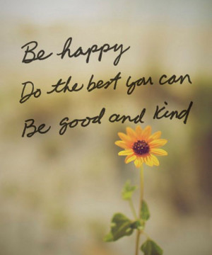 Be happy. Do the best you can. Be good and kind.