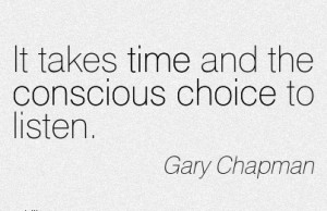 It takes time and the conscious Choice to listen. - GAry Chapman