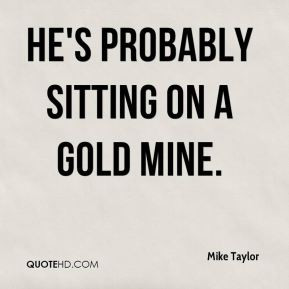 Mike Taylor - He's probably sitting on a gold mine.