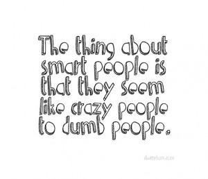... aobut smart people is that they seem like crazy people to dumb people