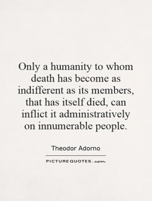 Only a humanity to whom death has become as indifferent as its members ...