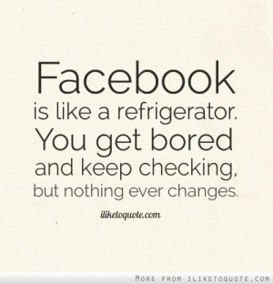 Facebook is like a refrigerator. You get bored and keep checking, but ...