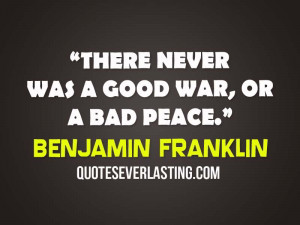 There never was a good war, or a bad peace. – Benjamin Franklin