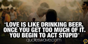 Love is like drinking beer, once you get too much of it you begin to ...