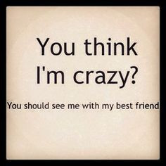 ... crazy? You should see me with my best friend.