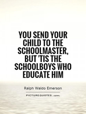 You send your child to the schoolmaster, but 'tis the schoolboys who ...
