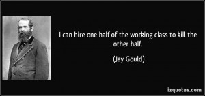 ... hire one half of the working class to kill the other half. - Jay Gould