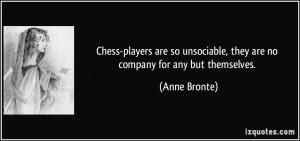 Chess-players are so unsociable, they are no company for any but ...