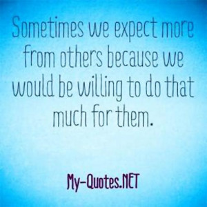 we expect more from others because we would be willing to do that much ...