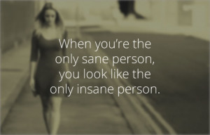 you’re the only sane person, you look like the only insane person ...