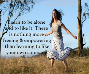 Learn to be alone and to like it. There is nothing more freeing ...