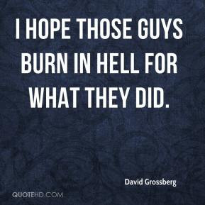David Grossberg - I hope those guys burn in hell for what they did.