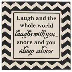 ... world laughs with you...snore and you sleep alone.