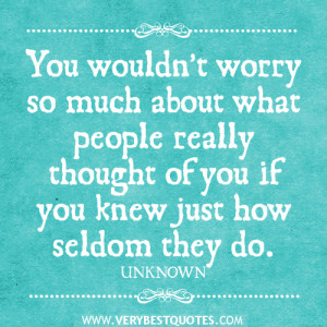 You wouldn’t worry so much about what people really thought of you ...