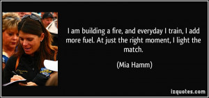 ... add more fuel. At just the right moment, I light the match. - Mia Hamm