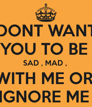 DONT WANT YOU TO BE SAD , MAD , WITH ME OR IGNORE ME
