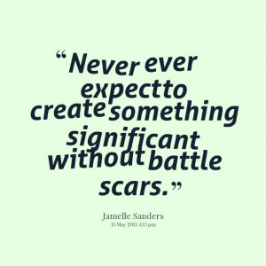 ... never ever expect to create something significant without battle scars