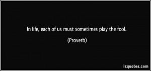 In life, each of us must sometimes play the fool. - Proverbs