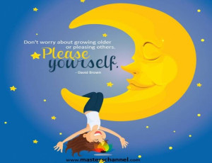 Don't worry about growing older or pleasing others. Please yourself ...
