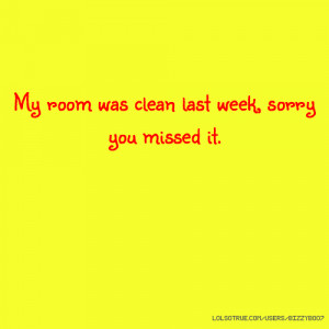 My room was clean last week, sorry you missed it.