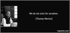 We do not exist for ourselves. - Thomas Merton