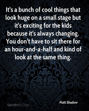 It's a bunch of cool things that look huge on a small stage but it's ...