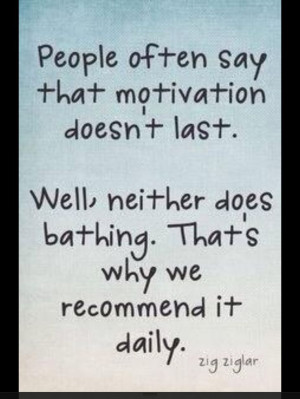 Motivation is needed daily like a bath, so to speak.