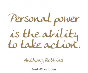 Personal power is the ability to take action. Anthony Robbins great ...