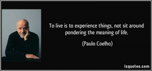 ... things, not sit around pondering the meaning of life. - Paulo Coelho