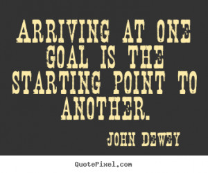 Arriving at one goal is the starting point to another. John Dewey ...