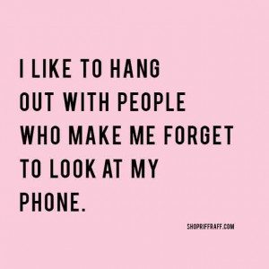 like to hang out with people who make me forget to look at my phone.