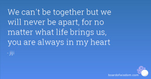 We can't be together but we will never be apart, for no matter what ...