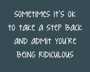 Sometimes its ok to take a step back and admit youre being ridiculous