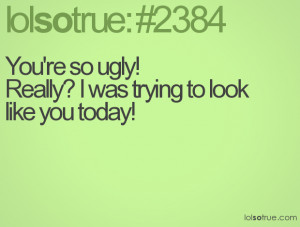 You're so ugly!Really? I was trying to look like you today!