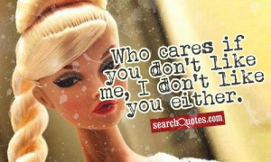 Who cares if you don't like me, I don't like you either.