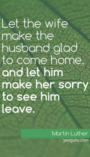 ... home, and let him make her sorry to see him leave, ~ Martin Luther