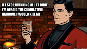 ... all at once I'm afraid the cumulative hangover would kill me Archer