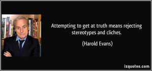 ... get at truth means rejecting stereotypes and cliches. - Harold Evans