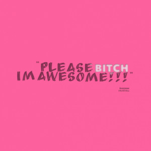 Please BITCH i´m awesome!!!