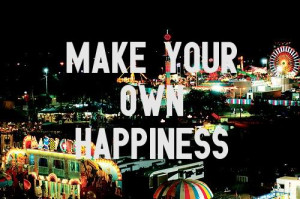 Make your own happiness.